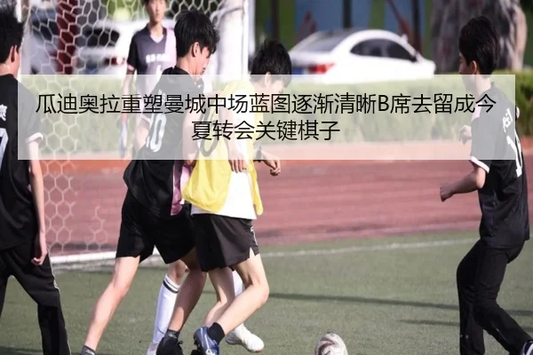 瓜迪奥拉重塑曼城中场蓝图逐渐清晰B席去留成今夏转会关键棋子