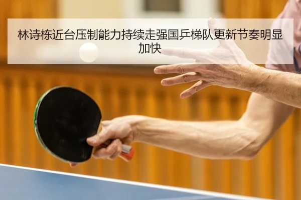 林诗栋近台压制能力持续走强国乒梯队更新节奏明显加快