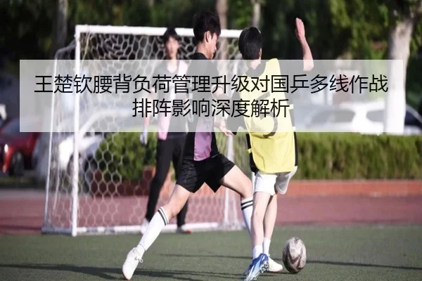 王楚钦腰背负荷管理升级对国乒多线作战排阵影响深度解析（wpk）